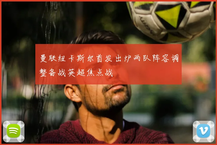 曼联纽卡斯尔首发出炉两队阵容调整备战英超焦点战