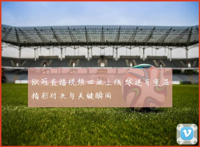 欧冠直播视频回放上线 球迷可重温精彩对决与关键瞬间