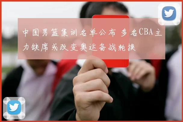 中国男篮集训名单公布 多名CBA主力缺席或改变奥运备战轮换