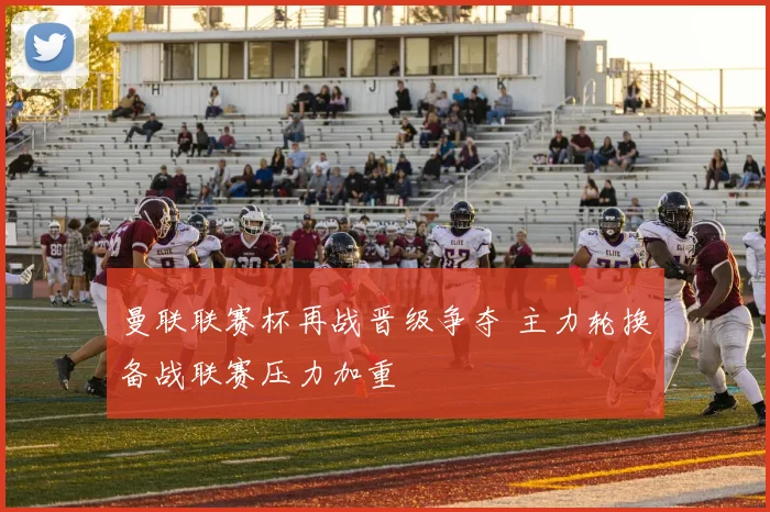 曼联联赛杯再战晋级争夺 主力轮换备战联赛压力加重