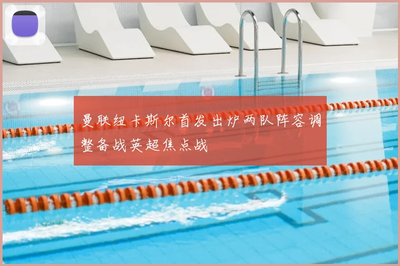 曼联纽卡斯尔首发出炉两队阵容调整备战英超焦点战