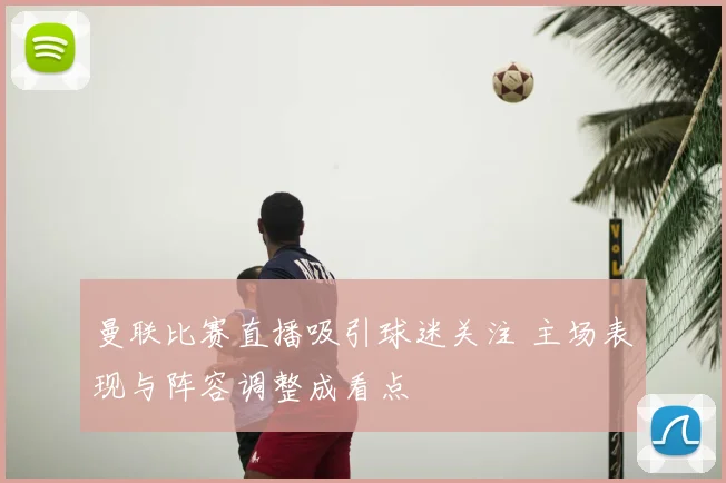 曼联比赛直播吸引球迷关注 主场表现与阵容调整成看点