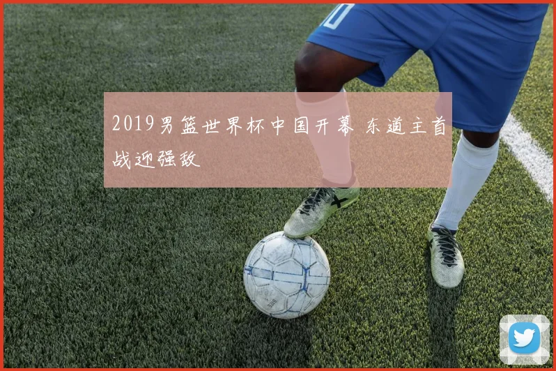 2019男篮世界杯中国开幕 东道主首战迎强敌