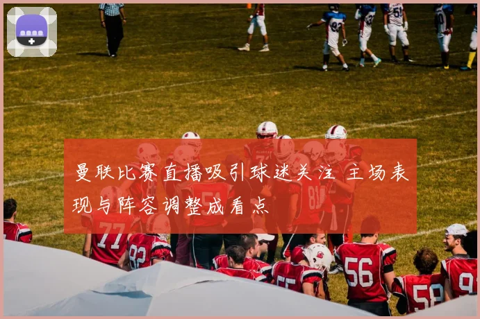 曼联比赛直播吸引球迷关注 主场表现与阵容调整成看点