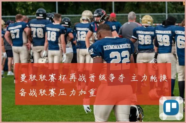 曼联联赛杯再战晋级争夺 主力轮换备战联赛压力加重