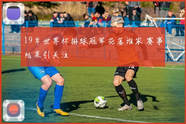 19年世界杯排球冠军花落谁家 赛事结果引关注